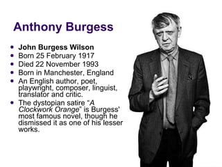 Anthony Burgess John Burgess Wilson Born 25 February 1917 Died 22 November 1993 Born in Manchester, England An English author, poet, playwright, composer, linguist, translator and critic. The dystopian satire “ A Clockwork Orange ” is Burgess' most famous novel, though he dismissed it as one of his lesser works. 