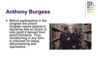 Anthony Burgess Before participating in the program the prison chaplain warns against it, declaring that an action is only good if derived from good intentions. Thus conditioning in any form is criticized for being dehumanizing and oppressive. 