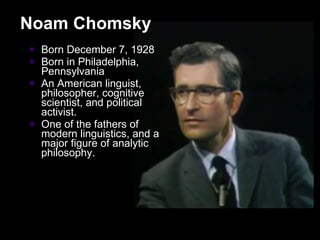 Born December 7, 1928 Born in Philadelphia, Pennsylvania An American linguist, philosopher, cognitive scientist, and political activist.  One of the fathers of modern linguistics, and a major figure of analytic philosophy. Noam Chomsky 