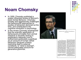 Noam Chomsky In 1959, Chomsky published a widely influential review of Skinner's book  Verbal Behavior , Chomsky broadly and aggressively challenged the behaviourist approaches to studies of behaviour dominant at the time, and contributed to the cognitive revolution in psychology. In the review Chomsky emphasized that the scientific application of behavioural principles from animal research is severely lacking in explanatory adequacy and is furthermore particularly superficial as an account of human verbal behaviour because a theory restricting itself to external conditions, to "what is learned", cannot adequately account for generative grammar.  