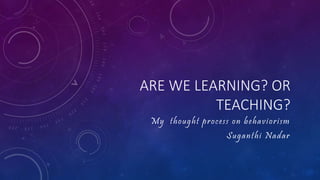 ARE WE LEARNING? OR
TEACHING?
My thought process on behaviorism
Suganthi Nadar
 