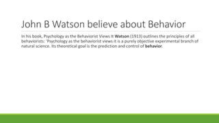 John B Watson believe about Behavior
In his book, Psychology as the Behaviorist Views It Watson (1913) outlines the principles of all
behaviorists: 'Psychology as the behaviorist views it is a purely objective experimental branch of
natural science. Its theoretical goal is the prediction and control of behavior.
 