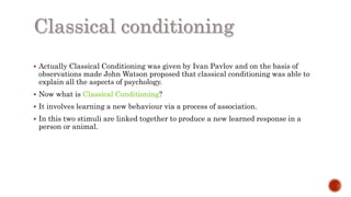  Actually Classical Conditioning was given by Ivan Pavlov and on the basis of
observations made John Watson proposed that classical conditioning was able to
explain all the aspects of psychology.
 Now what is Classical Conditioning?
 It involves learning a new behaviour via a process of association.
 In this two stimuli are linked together to produce a new learned response in a
person or animal.
 