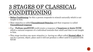 Before Conditioning: In this a person responds to stimuli naturally which is not
taught to him.
 That stimulus is called Unconditioned Stimulus and that response is called
Unconditioned response.
 E.g. : Perfume smell(UCS) could create a response of happiness or desire (UCR)
which a natural response of a individual towards that smell and that is not taught
to him.
 This stage involves one more stimulus i.e. having no effect called Neutral effect. It
can be a person, object, place and it will not produce a effect until it is paired with
(UCS)
 
