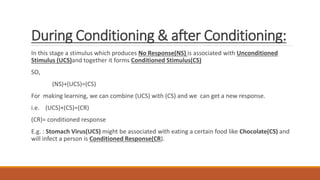 During Conditioning & after Conditioning:
In this stage a stimulus which produces No Response(NS) is associated with Unconditioned
Stimulus (UCS)and together it forms Conditioned Stimulus(CS)
SO,
(NS)+(UCS)=(CS)
For making learning, we can combine (UCS) with (CS) and we can get a new response.
i.e. (UCS)+(CS)=(CR)
(CR)= conditioned response
E.g. : Stomach Virus(UCS) might be associated with eating a certain food like Chocolate(CS) and
will infect a person is Conditioned Response(CR).
 