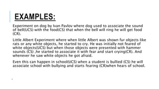 EXAMPLES:
Experiment on dog by Ivan Pavlov where dog used to associate the sound
of bell(UCS) with the food(CS) that when the bell will ring he will get food
(CR).
Little Albert Experiment where when little Albert was shown fur objects like
rats or any white objects, he started to cry. He was initially not feared of
white objects(UCS) but when those objects were presented with hammer
sounds (CS) ,he started to associate it with fear and start crying(CR). And
whenever he saw white objects he got afraid.
Even this can happen in school(UCS) when a student is bullied (CS) he will
associate school with bullying and starts fearing (CR)when hears of school.
.
 