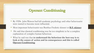 • By 1920s John Watson had left academic psychology and other behaviourist
were started to become more influential.
• Most important behaviourist was Burrhus Frederic skinner or B.F. skinner
• He said that classical conditioning was far too simplistic to be a complete
explanation of complex human behaviour.
• What he said was that to understand the behaviour the best way is to
look at the causes of action and its consequences and this is called
Operant Conditioning.
 