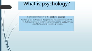 What is psychology?
It is the scientific study of the mind and behavior.
Psychology is a multifaceted discipline and includes many sub-fields
of study such areas as human development, sports, health, clinical,
social behavior and cognitive processes.
 