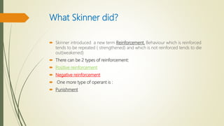 What Skinner did?
 Skinner introduced a new term Reinforcement. Behaviour which is reinforced
tends to be repeated ( strengthened) and which is not reinforced tends to die
out(weakened)
 There can be 2 types of reinforcement:
 Positive reinforcement
 Negative reinforcement
 One more type of operant is :
 Punishment
 