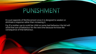 It is just opposite of Reinforcement since it is designed to weaken or
eliminate a response rather than increasing it.
E.g: If a mother use to scold her child on some bad behaviour the kid will
avoid that sort of behaviour for the next time because he know the
consequence of that behaviour.
 