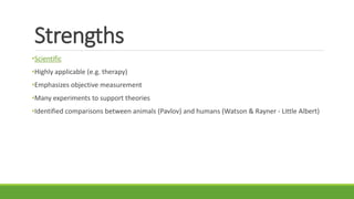 Strengths
•Scientific
•Highly applicable (e.g. therapy)
•Emphasizes objective measurement
•Many experiments to support theories
•Identified comparisons between animals (Pavlov) and humans (Watson & Rayner - Little Albert)
 
