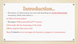 • The history of behaviourism can start with describing the FUNCTIONALIST
movement, which came before it.
So What is Functionalism?
• Developer: William James(Early19th Century)
It basically tells the functioning of the mind.
What mind do? How does it do?
Major Concern was to investigate the function, or purpose of consciousness.
 