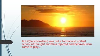 But it(Functionalism) was not a formal and unified
school of thought and thus rejected and behaviourism
came to play…
 