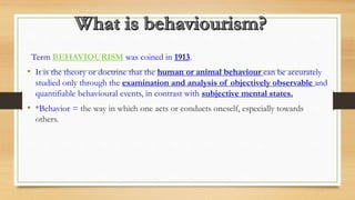 Term BEHAVIOURISM was coined in 1913.
• It is the theory or doctrine that the human or animal behaviour can be accurately
studied only through the examination and analysis of objectively observable and
quantifiable behavioural events, in contrast with subjective mental states.
• *Behavior = the way in which one acts or conducts oneself, especially towards
others.
 
