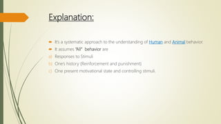 Explanation:
 It’s a systematic approach to the understanding of Human and Animal behavior.
 It assumes “All” behavior are
a) Responses to Stimuli
b) One’s history (Reinforcement and punishment)
c) One present motivational state and controlling stimuli.
 