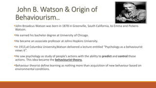 John Broadcus Watson was born in 1878 in Greenville, South California, to Emma and Pickens
Watson.
He earned his bachelor degree at University of Chicago.
He became an associate professor at Johns Hopkins University.
In 1913,at Columbia University,Watson delivered a lecture entitled “Psychology as a behaviourist
views it”.
He saw psychology as study of people’s actions with the ability to predict and control those
actions. This idea became the behaviourist theory.
Behaviour theorist define learning as nothing more than acquisition of new behaviour based on
environmental conditions.
 