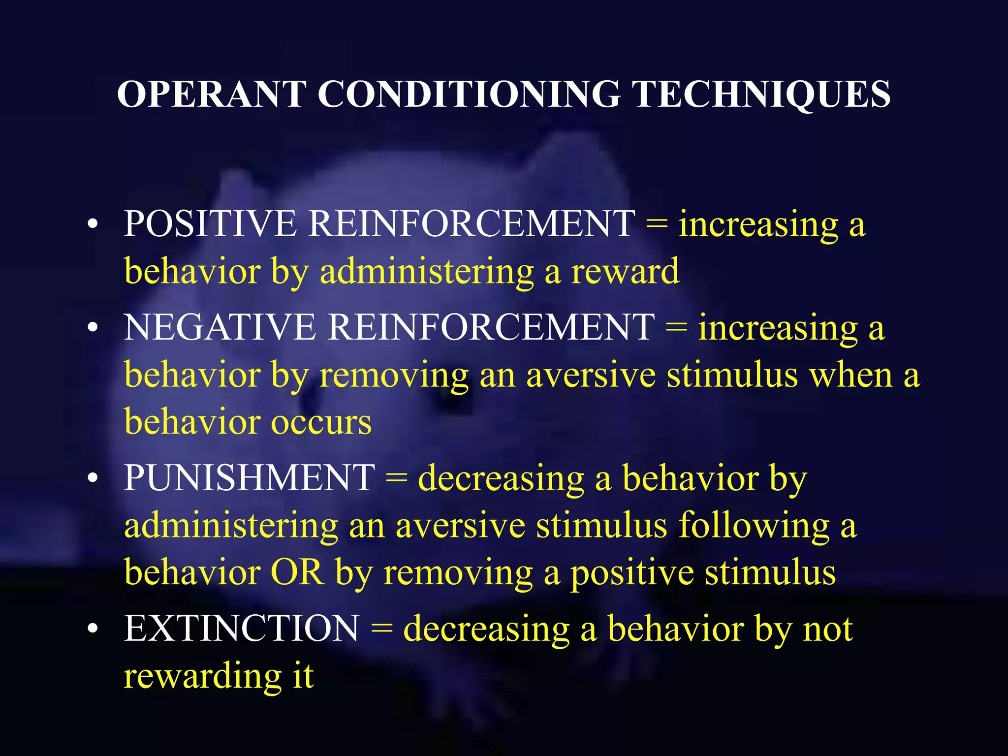 OPERANT CONDITIONING TECHNIQUES
• POSITIVE REINFORCEMENT = increasing a
behavior by administering a reward
• NEGATIVE REINFORCEMENT = increasing a
behavior by removing an aversive stimulus when a
behavior occurs
• PUNISHMENT = decreasing a behavior by
administering an aversive stimulus following a
behavior OR by removing a positive stimulus
• EXTINCTION = decreasing a behavior by not
rewarding it
 