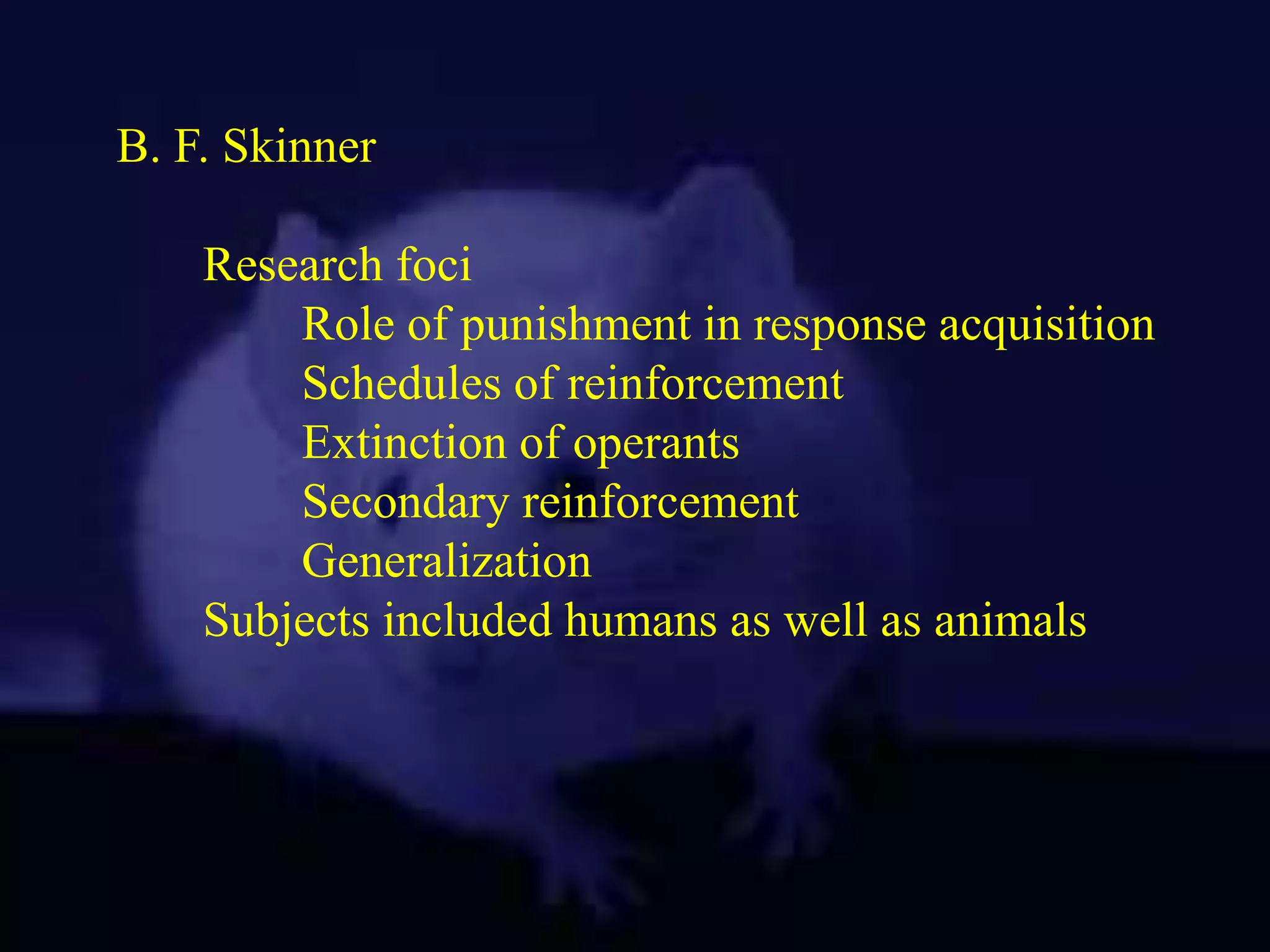 B. F. Skinner
Research foci
Role of punishment in response acquisition
Schedules of reinforcement
Extinction of operants
Secondary reinforcement
Generalization
Subjects included humans as well as animals
 