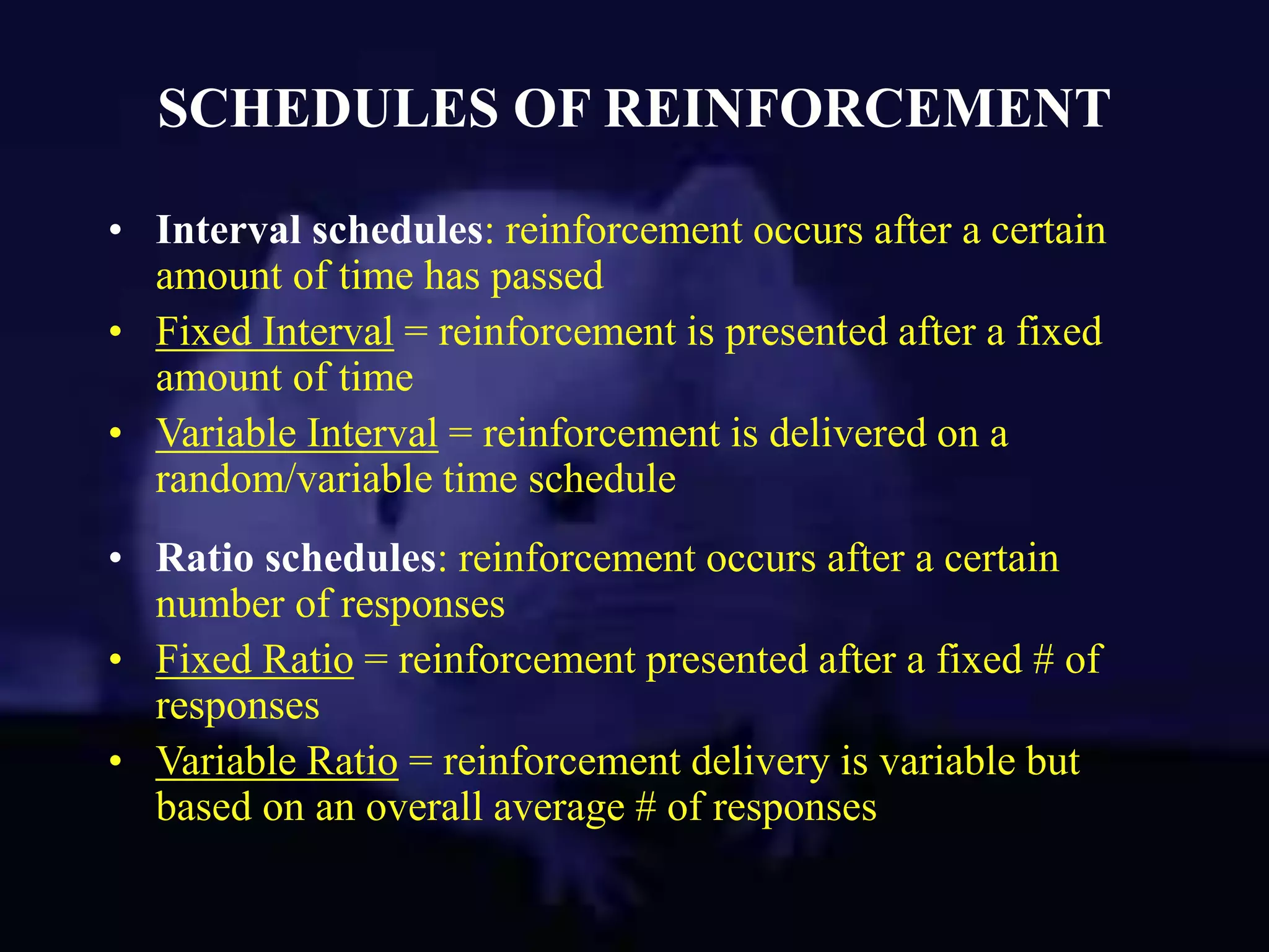 SCHEDULES OF REINFORCEMENT
• Interval schedules: reinforcement occurs after a certain
amount of time has passed
• Fixed Interval = reinforcement is presented after a fixed
amount of time
• Variable Interval = reinforcement is delivered on a
random/variable time schedule
• Ratio schedules: reinforcement occurs after a certain
number of responses
• Fixed Ratio = reinforcement presented after a fixed # of
responses
• Variable Ratio = reinforcement delivery is variable but
based on an overall average # of responses
 