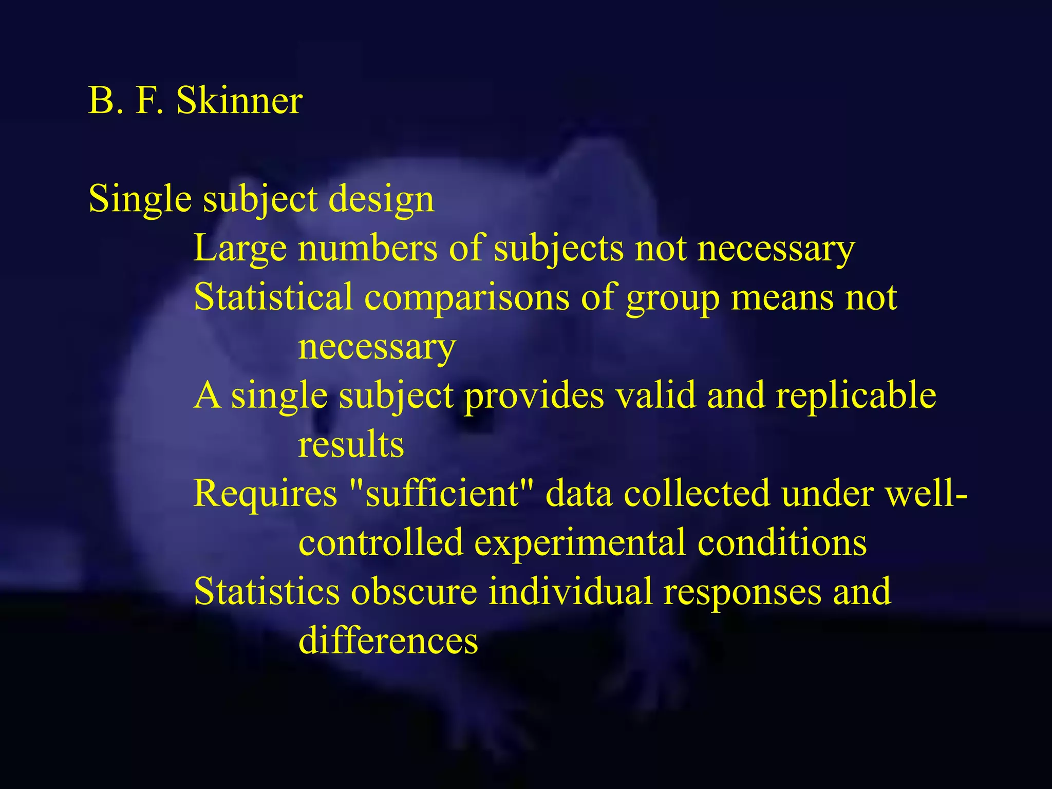 B. F. Skinner
Single subject design
Large numbers of subjects not necessary
Statistical comparisons of group means not
necessary
A single subject provides valid and replicable
results
Requires "sufficient" data collected under well-
controlled experimental conditions
Statistics obscure individual responses and
differences
 