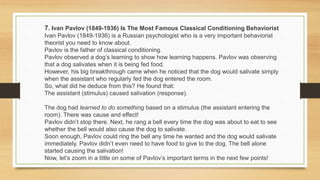7. Ivan Pavlov (1849-1936) Is The Most Famous Classical Conditioning Behaviorist
Ivan Pavlov (1849-1936) is a Russian psychologist who is a very important behaviorist
theorist you need to know about.
Pavlov is the father of classical conditioning.
Pavlov observed a dog’s learning to show how learning happens. Pavlov was observing
that a dog salivates when it is being fed food.
However, his big breakthrough came when he noticed that the dog would salivate simply
when the assistant who regularly fed the dog entered the room.
So, what did he deduce from this? He found that:
The assistant (stimulus) caused salivation (response).
The dog had learned to do something based on a stimulus (the assistant entering the
room). There was cause and effect!
Pavlov didn’t stop there. Next, he rang a bell every time the dog was about to eat to see
whether the bell would also cause the dog to salivate.
Soon enough, Pavlov could ring the bell any time he wanted and the dog would salivate
immediately. Pavlov didn’t even need to have food to give to the dog. The bell alone
started causing the salivation!
Now, let’s zoom in a little on some of Pavlov’s important terms in the next few points!
 