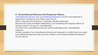 9. ‘Unconditioned Stimulus And Response’ Means…
‘Unconditioned Stimulus’ and ‘Unconditioned Response’ are two more keywords in
behaviorism invented by Ivan Pavlov (see Point 4).
When a dog eats food (stimulus), it naturally salivates (response).
Because this cause-and-effect relationship is just something that happens without us
having to teach it, we say it’s ‘unconditioned’.
The food is the ‘unconditioned stimulus’ and the salivating is the ‘unconditioned
response’.
Another example of an unconditioned stimulus and response is a tickly throat: we cough
(unconditioned response) when we have a tickle in our throat(unconditioned stimulus).
It’s just natural!
 