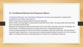 10. ‘Conditioned Stimulus And Response’ Means…
‘Conditioned Stimulus’ and ‘Conditioned Response’ are two more keywords in behaviorism
invented by Ivan Pavlov (see Point 4).
Pavlov would ring a bell just before he fed his dog food.
After a while, the dog began to associate the bell with food. Soon, the dog would start salivating
even if he didn’t eat the food!
Because the dog learned that the bell meant ‘food’ (and didn’t naturally just know it already), we
call the bell a ‘conditioned stimulus’ and the food to be a conditioned response’.
A clear parallel example is that school children associate a bell with break time. The bell doesn’t
naturally mean ‘break time’, we’ve just come to teach people that that’s what it’s for! So, the bell is
again a conditioned stimulus, and packing up our books is a conditioned response.
 