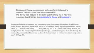 Behaviorist theory uses rewards and punishments to control
students’ behaviors and teach them new skills.
The theory was popular in the early 20th Century but is now less
respected than theories like sociocultural theory and humanism.
Among psychologists behaviorism was even more popular than among philosophers. In addition to
Pavlov, Skinner, Thorndike, and Watson, the list of behaviorists among psychologists included, among
others, E. C. Tolman (1886–1959), C. L. Hull (1884–52), and E. R. Guthrie (1886–1959). Tolman, for
example, wrote that “everything important in psychology … can be investigated in essence through the
continued experimental and theoretical analysis of the determiners of rat behavior at a choice point in a
maze” (1938, p. 34).
 