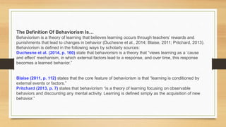The Definition Of Behaviorism Is…
Behaviorism is a theory of learning that believes learning occurs through teachers’ rewards and
punishments that lead to changes in behavior (Duchesne et al., 2014; Blaise, 2011; Pritchard, 2013).
Behaviorism is defined in the following ways by scholarly sources:
Duchesne et al. (2014, p. 160) state that behaviorism is a theory that “views learning as a ‘cause
and effect’ mechanism, in which external factors lead to a response, and over time, this response
becomes a learned behavior.”
Blaise (2011, p. 112) states that the core feature of behaviorism is that “learning is conditioned by
external events or factors.”
Pritchard (2013, p. 7) states that behaviorism “is a theory of learning focusing on observable
behaviors and discounting any mental activity. Learning is defined simply as the acquisition of new
behavior.”
 
