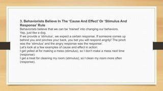 3. Behaviorists Believe In The ‘Cause And Effect’ Or ‘Stimulus And
Response’ Rule
Behaviorists believe that we can be ‘trained’ into changing our behaviors.
Yep, just like a dog.
If we provide a ‘stimulus’, we expect a certain response. If someone comes up
behind you and pinches your back, you bet you will respond angrily! The pinch
was the ‘stimulus’ and the angry response was the response’.
Let’s look at a few examples of cause and effect in action:
I get yelled at for making a mess (stimulus), so I don’t make a mess next time
(response).
I get a treat for cleaning my room (stimulus), so I clean my room more often
(response).
 
