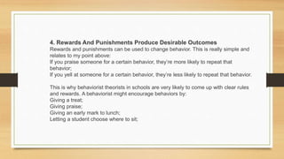 4. Rewards And Punishments Produce Desirable Outcomes
Rewards and punishments can be used to change behavior. This is really simple and
relates to my point above:
If you praise someone for a certain behavior, they’re more likely to repeat that
behavior;
If you yell at someone for a certain behavior, they’re less likely to repeat that behavior.
This is why behaviorist theorists in schools are very likely to come up with clear rules
and rewards. A behaviorist might encourage behaviors by:
Giving a treat;
Giving praise;
Giving an early mark to lunch;
Letting a student choose where to sit;
 