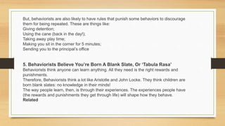 But, behaviorists are also likely to have rules that punish some behaviors to discourage
them for being repeated. These are things like:
Giving detention;
Using the cane (back in the day!);
Taking away play time;
Making you sit in the corner for 5 minutes;
Sending you to the principal’s office
5. Behaviorists Believe You’re Born A Blank Slate, Or ‘Tabula Rasa’
Behaviorists think anyone can learn anything. All they need is the right rewards and
punishments.
Therefore, Behaviorists think a lot like Aristotle and John Locke. They think children are
born blank slates: no knowledge in their minds!
The way people learn, then, is through their experiences. The experiences people have
(the rewards and punishments they get through life) will shape how they behave.
Related
 