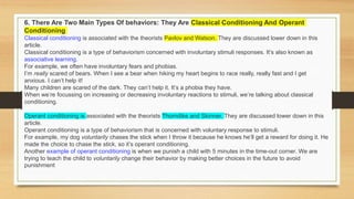 6. There Are Two Main Types Of behaviors: They Are Classical Conditioning And Operant
Conditioning
Classical conditioning is associated with the theorists Pavlov and Watson. They are discussed lower down in this
article.
Classical conditioning is a type of behaviorism concerned with involuntary stimuli responses. It’s also known as
associative learning.
For example, we often have involuntary fears and phobias.
I’m really scared of bears. When I see a bear when hiking my heart begins to race really, really fast and I get
anxious. I can’t help it!
Many children are scared of the dark. They can’t help it. It’s a phobia they have.
When we’re focussing on increasing or decreasing involuntary reactions to stimuli, we’re talking about classical
conditioning.
Operant conditioning is associated with the theorists Thorndike and Skinner. They are discussed lower down in this
article.
Operant conditioning is a type of behaviorism that is concerned with voluntary response to stimuli.
For example, my dog voluntarily chases the stick when I throw it because he knows he’ll get a reward for doing it. He
made the choice to chase the stick, so it’s operant conditioning.
Another example of operant conditioning is when we punish a child with 5 minutes in the time-out corner. We are
trying to teach the child to voluntarily change their behavior by making better choices in the future to avoid
punishment
 