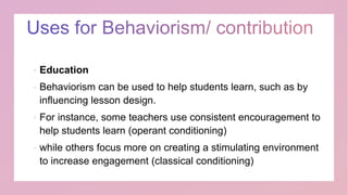  Education
 Behaviorism can be used to help students learn, such as by
influencing lesson design.
 For instance, some teachers use consistent encouragement to
help students learn (operant conditioning)
 while others focus more on creating a stimulating environment
to increase engagement (classical conditioning)
 