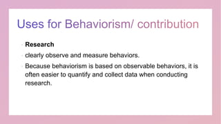  Research
 clearly observe and measure behaviors.
 Because behaviorism is based on observable behaviors, it is
often easier to quantify and collect data when conducting
research.
 