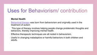  Mental Health
 Behavioral therapy was born from behaviorism and originally used in the
treatment of autism
 This type of therapy involves helping people change problematic thoughts and
behaviors, thereby improving mental health.
 Effective therapeutic techniques are all rooted in behaviorism.
 Useful in changing maladaptive or harmful behaviors in both children and
adults.

 