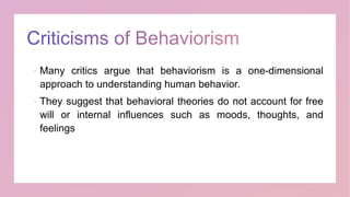 Many critics argue that behaviorism is a one-dimensional
approach to understanding human behavior.
 They suggest that behavioral theories do not account for free
will or internal influences such as moods, thoughts, and
feelings
 