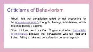  Freud felt that behaviorism failed by not accounting for
the unconscious mind's thoughts, feelings, and desires, which
influence people's actions.
 Other thinkers, such as Carl Rogers and other humanistic
psychologists, believed that behaviorism was too rigid and
limited, failing to take into consideration personal agency.
 