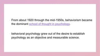  From about 1920 through the mid-1950s, behaviorism became
the dominant school of thought in psychology.
 behavioral psychology grew out of the desire to establish
psychology as an objective and measurable science.
 