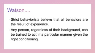  Strict behaviorists believe that all behaviors are
the result of experience.
 Any person, regardless of their background, can
be trained to act in a particular manner given the
right conditioning.
 