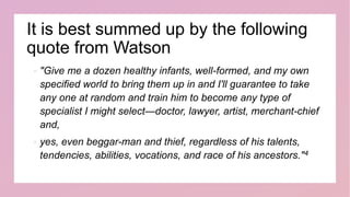 It is best summed up by the following
quote from Watson
 "Give me a dozen healthy infants, well-formed, and my own
specified world to bring them up in and I'll guarantee to take
any one at random and train him to become any type of
specialist I might select—doctor, lawyer, artist, merchant-chief
and,
 yes, even beggar-man and thief, regardless of his talents,
tendencies, abilities, vocations, and race of his ancestors."4
 