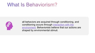 all behaviors are acquired through conditioning, and
conditioning occurs through interaction with the
environment. Behaviorists believe that our actions are
shaped by environmental stimuli.
 