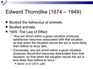 Edward Thorndike (1874 – 1949) Studied the behaviour of animals. Studied animals. 1905: The Law of Effect “ Any act which within a given situation produces satisfaction becomes associated with that situation, so that when the situation recurs the act is more likely than before to recur also. Conversely, any act which within a given situation produces discomfort becomes dissociated from that situation, so that when the situation recurs the act is less likely than before to recur.” Martin ‘et al’ (2010: p28) 