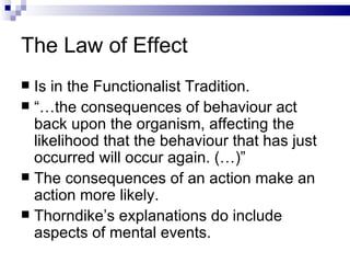 The Law of Effect Is in the Functionalist Tradition. “… the consequences of behaviour act back upon the organism, affecting the likelihood that the behaviour that has just occurred will occur again. (…)” The consequences of an action make an action more likely. Thorndike’s explanations do include aspects of mental events. 