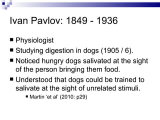 Ivan Pavlov: 1849 - 1936 Physiologist Studying digestion in dogs (1905 / 6). Noticed hungry dogs salivated at the sight of the person bringing them food. Understood that dogs could be trained to salivate at the sight of unrelated stimuli. Martin ‘et al’ (2010: p29) 
