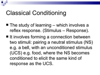 Classical Conditioning The study of learning – which involves a reflex response. ( Stimulus – Response). It involves forming a connection between two stimuli: pairing a neutral stimulus (NS) e.g. a bell, with an unconditioned stimulus (UCS) e.g. food, where the NS becomes conditioned to elicit the same kind of response as the UCS. 