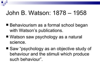 John B. Watson: 1878 – 1958 Behaviourism as a formal school began with Watson’s publications.  Watson saw psychology as a natural science. Saw “psychology as an objective study of behaviour and the stimuli which produce such behaviour”. 