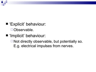 ‘ Explicit’ behaviour: Observable. ‘ Implicit’ behaviour: Not directly observable, but potentially so.  E.g. electrical impulses from nerves. 