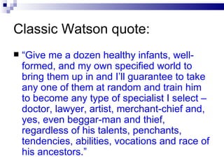 Classic Watson quote: “ Give me a dozen healthy infants, well-formed, and my own specified world to bring them up in and I’ll guarantee to take any one of them at random and train him to become any type of specialist I select – doctor, lawyer, artist, merchant-chief and, yes, even beggar-man and thief, regardless of his talents, penchants, tendencies, abilities, vocations and race of his ancestors.” 