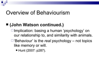 Overview of Behaviourism (John Watson continued.) Implication: basing a human ‘psychology’ on our relationship to, and similarity with animals. ‘ Behaviour’ is the  real  psychology – not topics like memory or will. Hunt (2007: p287). 